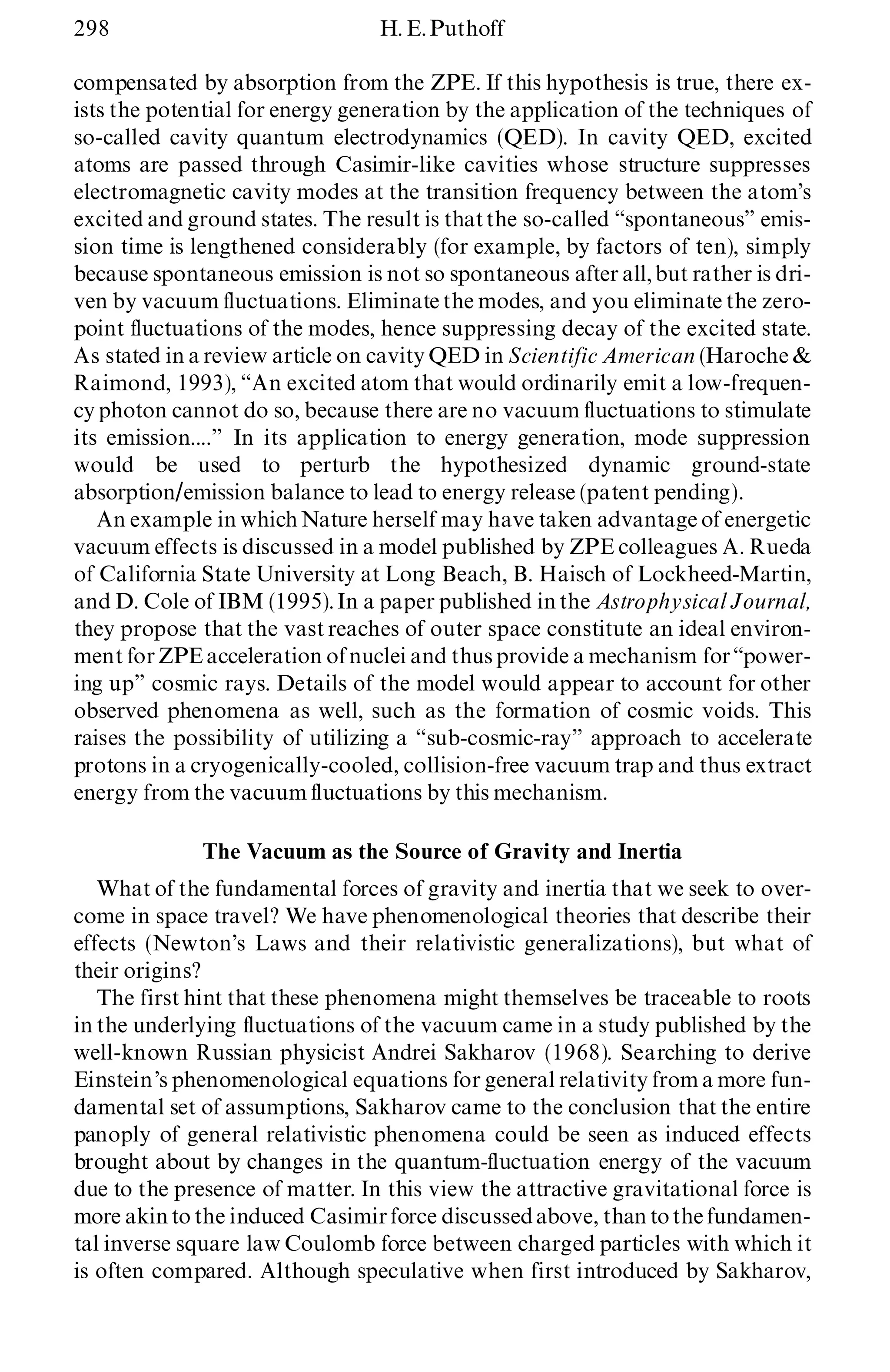 298 H. E.Puthoff
compensated by absorption from the ZPE. If this hypothesis is true, there ex-
ists the potential for energy generation by the application of the techniques of
so-called cavity quantum electrodynamics (QED). In cavity QED, excited
atoms are passed through Casimir-like cavities whose structure suppresses
electromagnetic cavity modes at the transition frequency between the atom’s
excited and ground states. The result is thatthe so-called ª spontaneousº emis-
sion time is lengthened considerably (for example, by factors of ten), simply
because spontaneous emission is not so spontaneous after all, but rather is dri-
ven by vacuum fluctuations. Eliminate the modes, and you eliminate the zero-
point fluctuations of the modes, hence suppressing decay of the excited state.
As stated in a review article on cavity QED in Scientific American (Haroche &
Raimond, 1993), ª An excited atom that would ordinarily emit a low-frequen-
cy photon cannot do so, because there are no vacuum fluctuations to stimulate
its emission....º In its application to energy generation, mode suppression
would be used to perturb the hypothesized dynamic ground-state
absorption/emission balance to lead to energy release (patent pending).
An example in which Nature herself may have taken advantage of energetic
vacuum effects is discussed in a model published by ZPE colleagues A. Rueda
of California State University at Long Beach, B. Haisch of Lockheed-Martin,
and D. Cole of IBM (1995).In a paper published in the Astrophysical Journal,
they propose that the vast reaches of outer space constitute an ideal environ-
ment for ZPEacceleration of nuclei and thus provide a mechanism forª power-
ing upº cosmic rays. Details of the model would appear to account for other
observed phenomena as well, such as the formation of cosmic voids. This
raises the possibility of utilizing a ª sub-cosmic-rayº approach to accelerate
protons in a cryogenically-cooled, collision-free vacuum trap and thus extract
energy from the vacuum fluctuations by this mechanism.
The Vacuum as the Source of Gravity and Inertia
What of the fundamental forces of gravity and inertia that we seek to over-
come in space travel? We have phenomenological theories that describe their
effects (Newton’s Laws and their relativistic generalizations), but what of
their origins?
The first hint that these phenomena might themselves be traceable to roots
in the underlying fluctuations of the vacuum came in a study published by the
well-known Russian physicist Andrei Sakharov (1968). Searching to derive
Einstein’s phenomenological equations for general relativity from a more fun-
damental set of assumptions, Sakharov came to the conclusion that the entire
panoply of general relativistic phenomena could be seen as induced effects
brought about by changes in the quantum-fluctuation energy of the vacuum
due to the presence of matter. In this view the attractive gravitational force is
more akin to the induced Casimir force discussedabove, than tothe fundamen-
tal inverse square law Coulomb force between charged particles with which it
is often compared. Although speculative when first introduced by Sakharov,
 