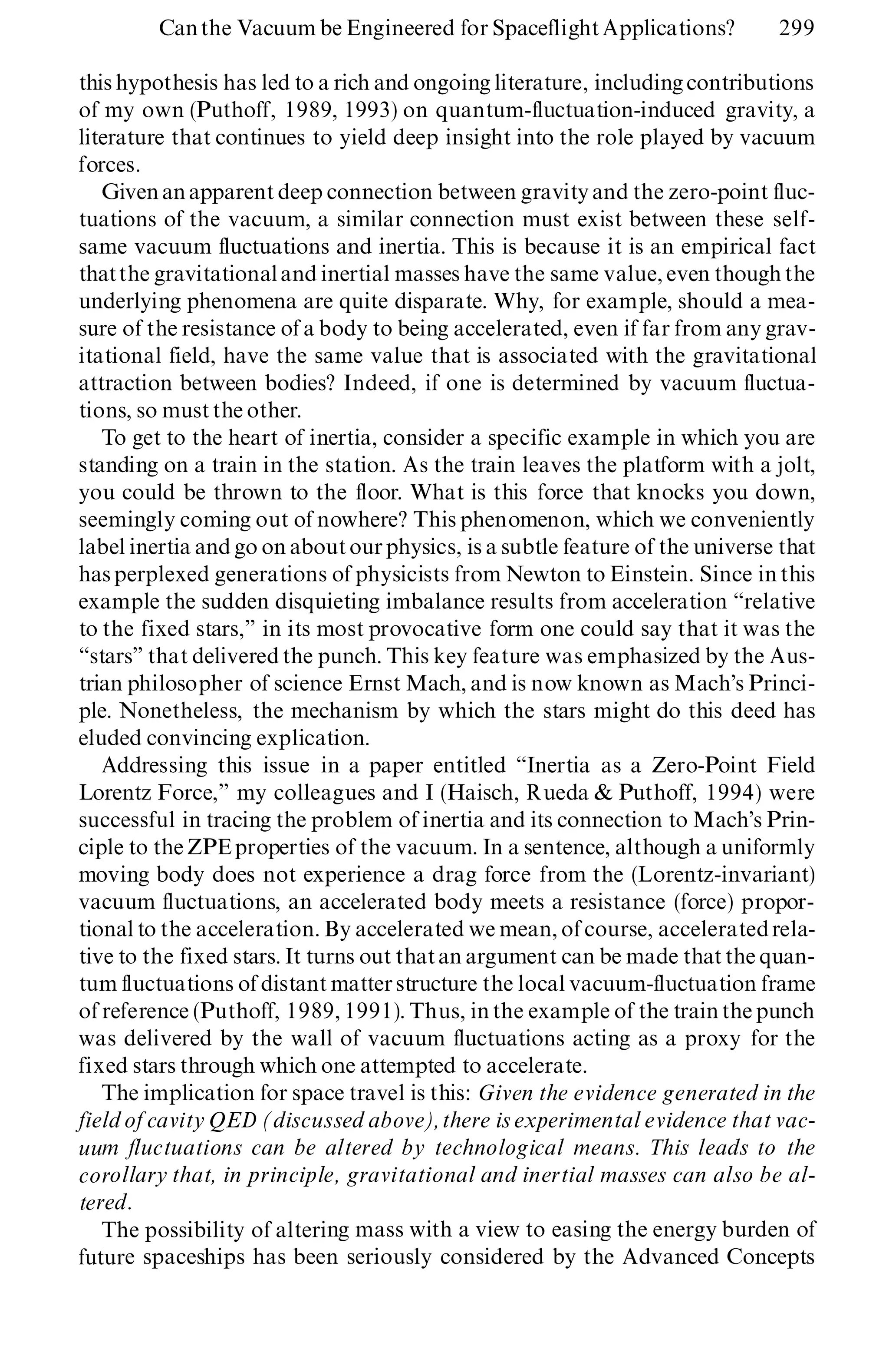 this hypothesis has led to a rich and ongoing literature, including contributions
of my own (Puthoff, 1989, 1993) on quantum-fluctuation-induced gravity, a
literature that continues to yield deep insight into the role played by vacuum
forces.
Givenanapparent deep connection between gravity and the zero-point fluc-
tuations of the vacuum, a similar connection must exist between these self-
same vacuum fluctuations and inertia. This is because it is an empirical fact
thatthe gravitationaland inertial masses have the same value, even though the
underlying phenomena are quite disparate. Why, for example, should a mea-
sure of the resistance of a body to being accelerated, even if far from any grav-
itational field, have the same value that is associated with the gravitational
attraction between bodies? Indeed, if one is determined by vacuum fluctua-
tions, so must the other.
To get to the heart of inertia, consider a specific example in which you are
standing on a train in the station. As the train leaves the platform with a jolt,
you could be thrown to the floor. What is this force that knocks you down,
seemingly coming out of nowhere? This phenomenon, which we conveniently
label inertia and go on aboutourphysics, is a subtle feature of the universe that
hasperplexed generations of physicists from Newton to Einstein. Since in this
example the sudden disquieting imbalance results from acceleration ª relative
to the fixed stars,º in its most provocative form one could say that it was the
ª starsº that delivered the punch. This key feature was emphasized by the Aus-
trian philosopher of science Ernst Mach, and is now known as Mach’s Princi-
ple. Nonetheless, the mechanism by which the stars might do this deed has
eluded convincing explication.
Addressing this issue in a paper entitled ª Inertia as a Zero-Point Field
Lorentz Force,º my colleagues and I (Haisch, Rueda & Puthoff, 1994) were
successful in tracing the problem of inertia and its connection to Mach’s Prin-
ciple to the ZPEproperties of the vacuum. In a sentence, although a uniformly
moving body does not experience a drag force from the (Lorentz-invariant)
vacuum fluctuations, an accelerated body meets a resistance (force) propor-
tional to the acceleration. By accelerated we mean, of course, acceleratedrela-
tive to the fixed stars. It turns out thatan argument can be made that the quan-
tum fluctuations of distant matterstructure the local vacuum-fluctuation frame
of reference (Puthoff, 1989, 1991). Thus, in the example of the train the punch
was delivered by the wall of vacuum fluctuations acting as a proxy for the
fixed stars through which one attempted to accelerate.
The implication for space travel is this: Given the evidence generated in the
field of cavity QED (discussed above),there is experimental evidence that vac-
uum fluctuations can be altered by technological means. This leads to the
corollary that, in principle, gravitational and inertial masses can also be al-
tered.
The possibility of altering mass with a view to easing the energy burden of
future spaceships has been seriously considered by the Advanced Concepts
Canthe Vacuum be Engineered for Spaceflight Applications? 299
 
