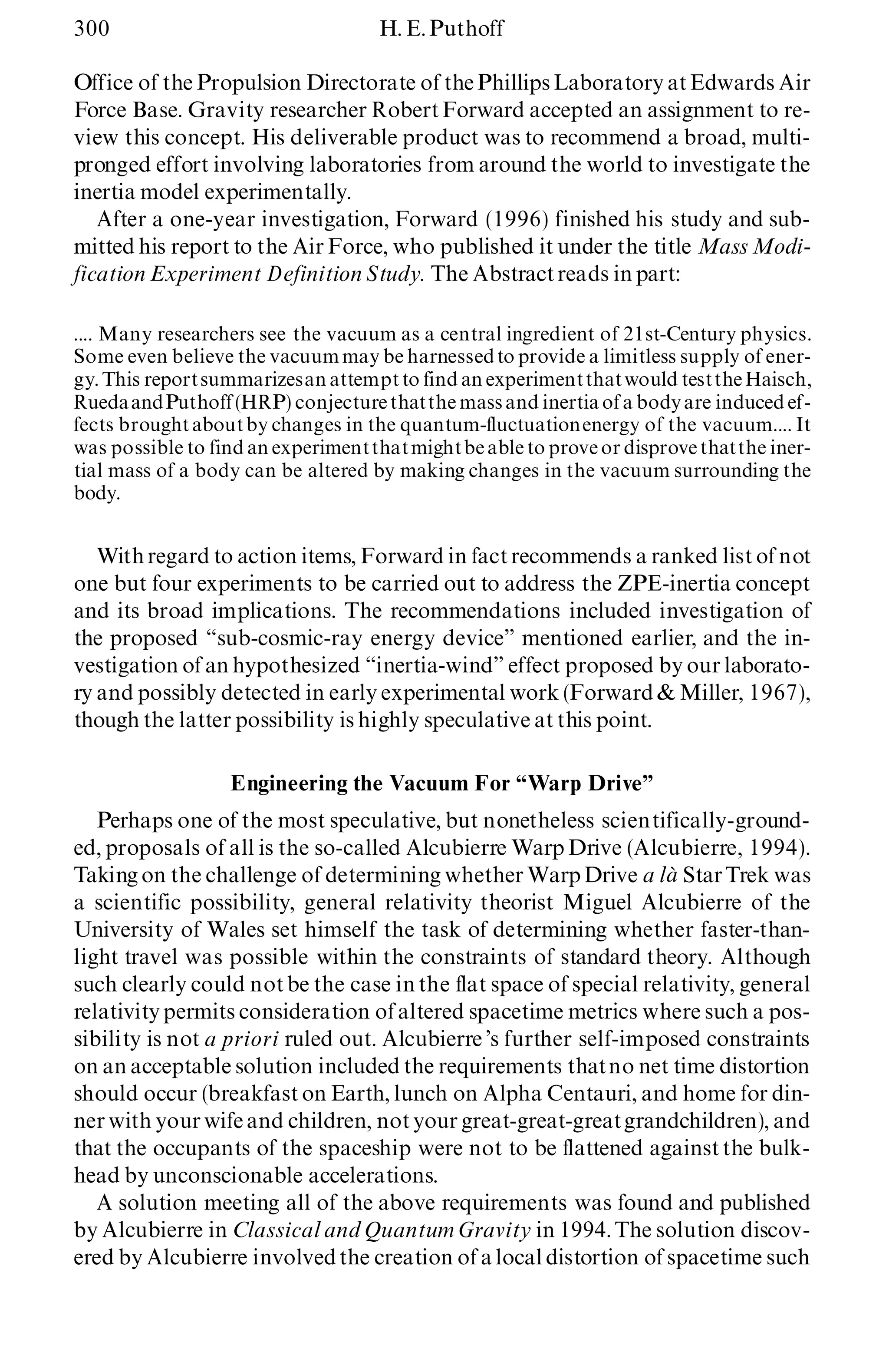 300 H. E.Puthoff
Office of the Propulsion Directorate of thePhillips Laboratory atEdwards Air
Force Base. Gravity researcher RobertForward accepted an assignment to re-
view this concept. His deliverable product was to recommend a broad, multi-
pronged effort involving laboratories from around the world to investigate the
inertia model experimentally.
After a one-year investigation, Forward (1996) finished his study and sub-
mitted his report to the Air Force, who published it under the title Mass Modi-
fication Experiment Definition Study. The Abstractreads in part:
.... Many researchers see the vacuum as a central ingredient of 21st-Century physics.
Some even believe the vacuummay be harnessedto provide a limitless supply of ener-
gy. This reportsummarizesan attemptto find an experimentthatwould testtheHaisch,
RuedaandPuthoff (HRP) conjecturethatthe mass and inertiaof a bodyare induced ef-
fects broughtaboutby changes in the quantum-fluctuationenergy of the vacuum.... It
was possible to find an experimentthatmightbeable to proveor disprovethatthe iner-
tial mass of a body can be altered by making changes in the vacuum surrounding the
body.
Withregard to action items, Forward in factrecommends a ranked list of not
one but four experiments to be carried out to address the ZPE-inertia concept
and its broad implications. The recommendations included investigation of
the proposed ª sub-cosmic-ray energy deviceº mentioned earlier, and the in-
vestigation of an hypothesized ª inertia-windº effect proposed by our laborato-
ry and possibly detected in early experimental work (Forward & Miller, 1967),
though the latter possibility is highly speculative at this point.
Engineering the Vacuum For ª Warp Driveº
Perhaps one of the most speculative, but nonetheless scientifically-ground-
ed, proposals of all is the so-called Alcubierre Warp Drive (Alcubierre, 1994).
Taking on the challenge of determining whether WarpDrive a là StarTrek was
a scientific possibility, general relativity theorist Miguel Alcubierre of the
University of Wales set himself the task of determining whether faster-than-
light travel was possible within the constraints of standard theory. Although
such clearly could notbe the case in the flat space of special relativity, general
relativitypermits consideration of altered spacetime metrics where such a pos-
sibility is not a priori ruled out. Alcubierre ’s further self-imposed constraints
on an acceptable solution included the requirements thatno net time distortion
should occur (breakfast on Earth, lunch on Alpha Centauri, and home for din-
ner with your wife and children, notyour great-great-greatgrandchildren), and
that the occupants of the spaceship were not to be flattened against the bulk-
head by unconscionable accelerations.
A solution meeting all of the above requirements was found and published
by Alcubierre in Classical and Quantum Gravity in 1994.The solution discov-
ered by Alcubierre involvedthe creation of a local distortion of spacetime such
 