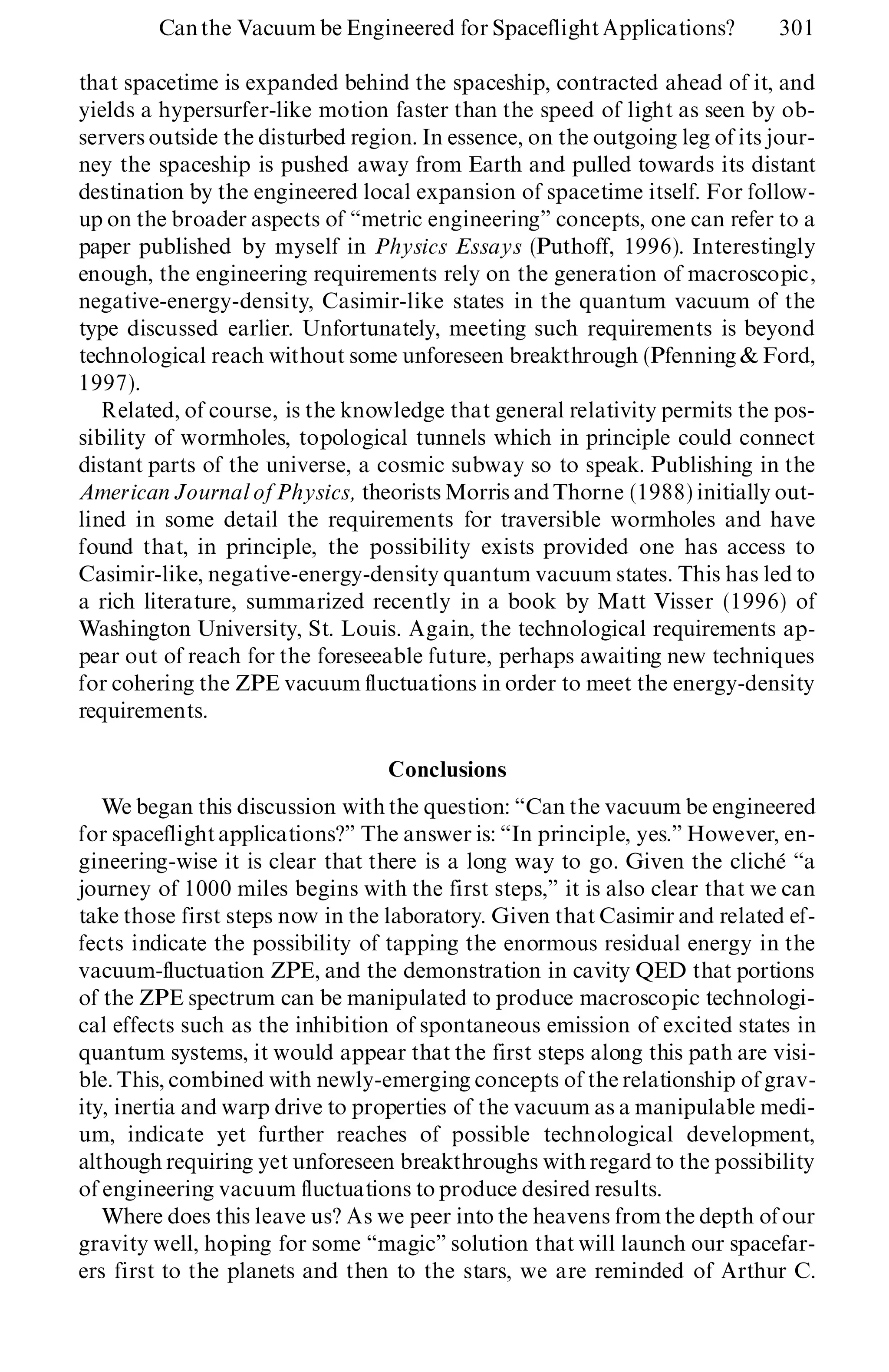 that spacetime is expanded behind the spaceship, contracted ahead of it, and
yields a hypersurfer-like motion faster than the speed of light as seen by ob-
servers outside the disturbed region. In essence, on the outgoing leg of its jour-
ney the spaceship is pushed away from Earth and pulled towards its distant
destination by the engineered local expansion of spacetime itself. For follow-
up on the broader aspects of ª metric engineeringº concepts, one can refer to a
paper published by myself in Physics Essays (Puthoff, 1996). Interestingly
enough, the engineering requirements rely on the generation of macroscopic,
negative-energy-density, Casimir-like states in the quantum vacuum of the
type discussed earlier. Unfortunately, meeting such requirements is beyond
technological reach without some unforeseen breakthrough (Pfenning & Ford,
1997).
Related, of course, is the knowledge that general relativity permits the pos-
sibility of wormholes, topological tunnels which in principle could connect
distant parts of the universe, a cosmic subway so to speak. Publishing in the
American Journal of Physics, theorists Morris and Thorne (1988) initially out-
lined in some detail the requirements for traversible wormholes and have
found that, in principle, the possibility exists provided one has access to
Casimir-like, negative-energy-density quantum vacuum states. This has led to
a rich literature, summarized recently in a book by Matt Visser (1996) of
Washington University, St. Louis. Again, the technological requirements ap-
pear out of reach for the foreseeable future, perhaps awaiting new techniques
for cohering the ZPE vacuum fluctuations in order to meet the energy-density
requirements.
Conclusions
We began this discussion with the question: ª Can the vacuum be engineered
for spaceflightapplications?º The answer is: ª In principle, yes.º However, en-
gineering-wise it is clear that there is a long way to go. Given the cliché ª a
journey of 1000 miles begins with the first steps,º it is also clear that we can
take those first steps now in the laboratory. Given that Casimir and related ef-
fects indicate the possibility of tapping the enormous residual energy in the
vacuum-fluctuation ZPE, and the demonstration in cavity QED that portions
of the ZPE spectrum can be manipulated to produce macroscopic technologi-
cal effects such as the inhibition of spontaneous emission of excited states in
quantum systems, it would appear that the first steps along this path are visi-
ble. This, combined with newly-emerging concepts of the relationship of grav-
ity, inertia and warp drive to properties of the vacuum as a manipulable medi-
um, indicate yet further reaches of possible technological development,
although requiring yet unforeseen breakthroughs with regard to the possibility
of engineering vacuum fluctuations to produce desired results.
Where does this leave us? As we peer into the heavens from the depth of our
gravity well, hoping for some ª magicº solution that will launch our spacefar-
ers first to the planets and then to the stars, we are reminded of Arthur C.
Canthe Vacuum be Engineered for Spaceflight Applications? 301
 