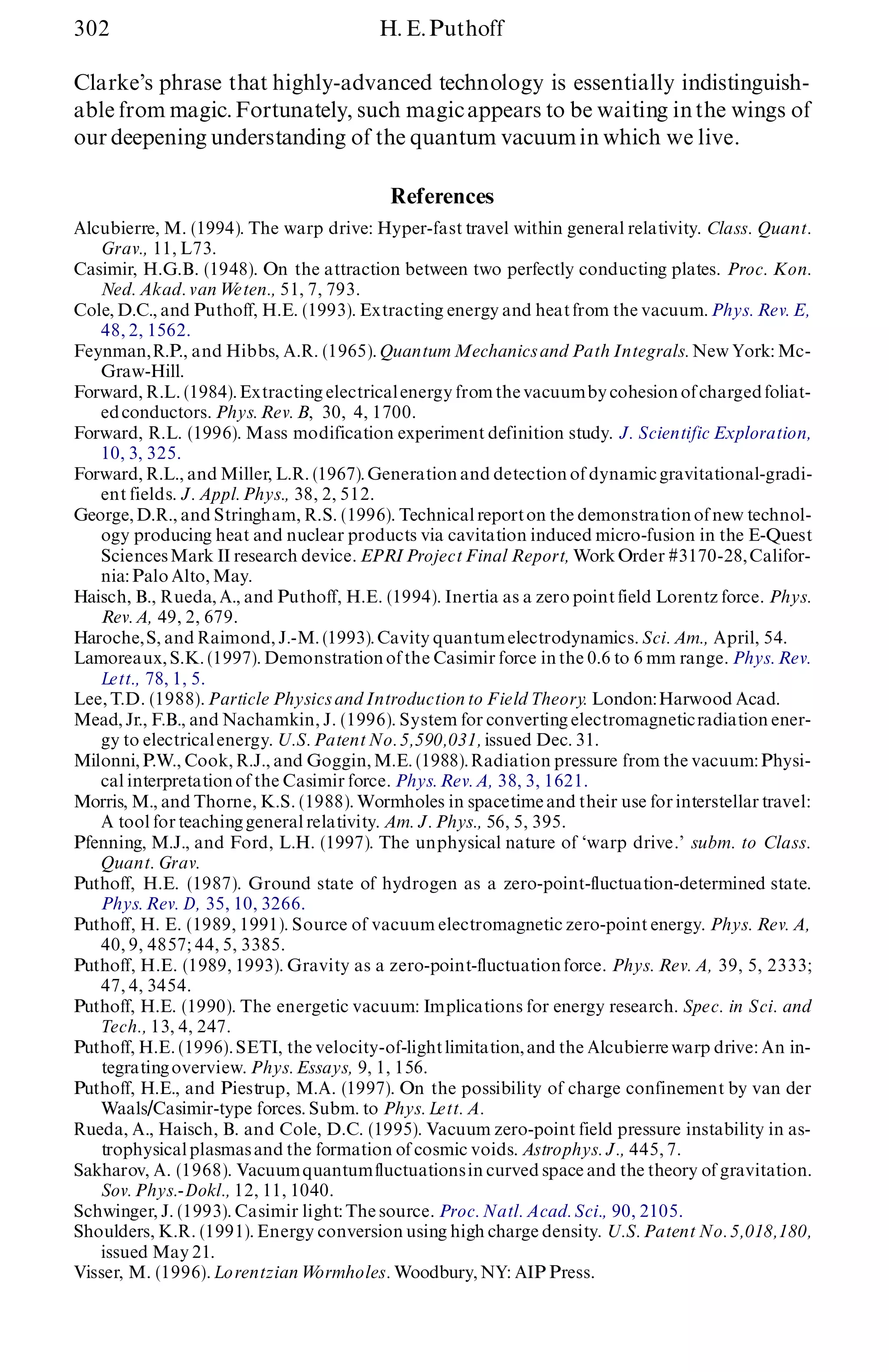 302 H. E.Puthoff
Clarke’s phrase that highly-advanced technology is essentially indistinguish-
able from magic. Fortunately, such magicappears to be waiting inthe wings of
our deepening understanding of the quantum vacuumin which we live.
References
Alcubierre, M. (1994). The warp drive: Hyper-fast travel within general relativity. Class. Quant.
Grav., 11, L73.
Casimir, H.G.B. (1948). On the attraction between two perfectly conducting plates. Proc. Kon.
Ned. Akad. van Weten., 51, 7, 793.
Cole, D.C., and Puthoff, H.E. (1993). Extracting energy and heatfrom the vacuum. Phys. Rev. E,
48, 2, 1562.
Feynman,R.P., and Hibbs, A.R. (1965). Quantum Mechanicsand Path Integrals. New York: Mc-
Graw-Hill.
Forward, R.L. (1984).Extracting electricalenergy from the vacuumby cohesionof charged foliat-
edconductors. Phys. Rev. B, 30, 4, 1700.
Forward, R.L. (1996). Mass modification experiment definition study. J. Scientific Exploration,
10, 3, 325.
Forward, R.L., and Miller, L.R. (1967).Generation and detection of dynamic gravitational-gradi-
ent fields. J. Appl. Phys., 38, 2, 512.
George, D.R., and Stringham, R.S. (1996). Technicalreporton the demonstrationof new technol-
ogy producing heat and nuclear products via cavitation induced micro-fusion in the E-Quest
SciencesMark II research device. EPRIProject Final Report, WorkOrder #3170-28,Califor-
nia: Palo Alto, May.
Haisch, B., Rueda, A., and Puthoff, H.E. (1994). Inertia as a zero point field Lorentz force. Phys.
Rev. A, 49, 2, 679.
Haroche,S, and Raimond, J.-M. (1993).Cavity quantumelectrodynamics. Sci. Am., April, 54.
Lamoreaux, S.K. (1997). Demonstrationof the Casimir force inthe 0.6 to 6 mm range. Phys. Rev.
Lett., 78, 1, 5.
Lee, T.D. (1988). Particle Physics and Introduction to Field Theory. London:Harwood Acad.
Mead, Jr., F.B., and Nachamkin, J. (1996). System for converting electromagneticradiation ener-
gy to electricalenergy. U.S. PatentNo. 5,590,031,issued Dec. 31.
Milonni, P.W., Cook, R.J., and Goggin, M.E. (1988).Radiation pressure from the vacuum:Physi-
cal interpretationof the Casimir force. Phys. Rev. A, 38, 3, 1621.
Morris, M., and Thorne, K.S. (1988). Wormholes in spacetime and their use for interstellar travel:
A tool for teachinggeneral relativity. Am. J. Phys., 56, 5, 395.
Pfenning, M.J., and Ford, L.H. (1997). The unphysical nature of `warp drive.’ subm. to Class.
Quant. Grav.
Puthoff, H.E. (1987). Ground state of hydrogen as a zero-point-fluctuation-determined state.
Phys. Rev. D, 35, 10, 3266.
Puthoff, H. E. (1989, 1991). Source of vacuum electromagnetic zero-point energy. Phys. Rev. A,
40, 9, 4857; 44, 5, 3385.
Puthoff, H.E. (1989, 1993). Gravity as a zero-point-fluctuation force. Phys. Rev. A, 39, 5, 2333;
47, 4, 3454.
Puthoff, H.E. (1990). The energetic vacuum: Implications for energy research. Spec. in Sci. and
Tech., 13, 4, 247.
Puthoff, H.E. (1996). SETI, the velocity-of-lightlimitation,and the Alcubierre warp drive: An in-
tegratingoverview. Phys. Essays, 9, 1, 156.
Puthoff, H.E., and Piestrup, M.A. (1997). On the possibility of charge confinement by van der
Waals/Casimir-type forces. Subm. to Phys. Lett. A.
Rueda, A., Haisch, B. and Cole, D.C. (1995). Vacuum zero-point field pressure instability in as-
trophysicalplasmasand the formation of cosmic voids. Astrophys. J., 445, 7.
Sakharov, A. (1968). Vacuumquantumfluctuationsin curved space and the theory of gravitation.
Sov. Phys.-Dokl., 12, 11, 1040.
Schwinger, J. (1993). Casimir light: The source. Proc. Natl. Acad. Sci., 90, 2105.
Shoulders, K.R. (1991). Energy conversion using high charge density. U.S. Patent No. 5,018,180,
issued May 21.
Visser, M. (1996). Lorentzian Wormholes. Woodbury, NY: AIP Press.
 