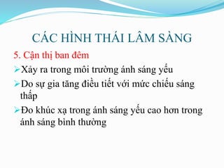 CÁC HÌNH THÁI LÂM SÀNG
5. Cận thị ban đêm
Xảy ra trong môi trường ánh sáng yếu
Do sự gia tăng điều tiết với mức chiếu sáng
thấp
Đo khúc xạ trong ánh sáng yếu cao hơn trong
ánh sáng bình thường
 