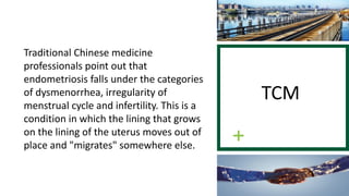 Traditional Chinese medicine
professionals point out that
endometriosis falls under the categories
of dysmenorrhea, irregularity of
menstrual cycle and infertility. This is a
condition in which the lining that grows
on the lining of the uterus moves out of
place and "migrates" somewhere else.
TCM
 
