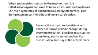 When endometriosis occurs in the myometrium, it is
called adenomyosis and used to be called intrinsic endometriosis.
The main symptoms of endometriosis are dysmenorrhea, pain
during intercourse, infertility and menstrual disorders.
Because the ectopic endometrium with
endocrine shows periodic change, during
every menstruation, bleeding occurs at the
same time, and it can not outflow like
menstruation, but stay in the ectopic place.
 