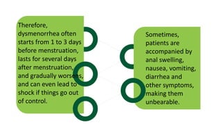 Therefore,
dysmenorrhea often
starts from 1 to 3 days
before menstruation,
lasts for several days
after menstruation,
and gradually worsens,
and can even lead to
shock if things go out
of control.
Sometimes,
patients are
accompanied by
anal swelling,
nausea, vomiting,
diarrhea and
other symptoms,
making them
unbearable.
 