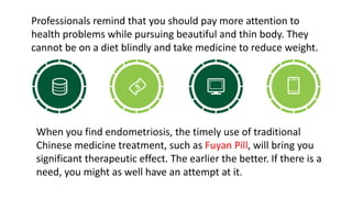 Professionals remind that you should pay more attention to
health problems while pursuing beautiful and thin body. They
cannot be on a diet blindly and take medicine to reduce weight.
When you find endometriosis, the timely use of traditional
Chinese medicine treatment, such as Fuyan Pill, will bring you
significant therapeutic effect. The earlier the better. If there is a
need, you might as well have an attempt at it.
 