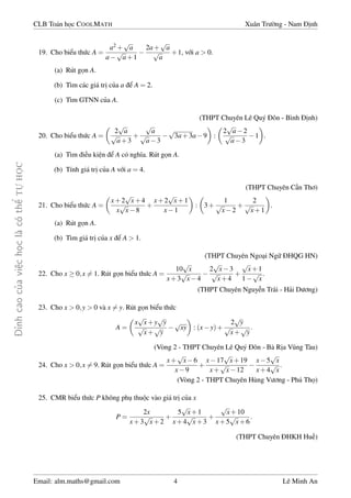 ¿nh cao cõa vi»c håc l  câ thº TÜ HÅC 
CLB Toán håc COOLMATH Xuân Tr÷íng - Nam ành 
19. Cho biºu thùc A = 
a2+ 
p 
a 
a 
p 
a+1 
 
2a+ 
p 
a 
p 
a 
+1, vîi a  0. 
(a) Rút gån A. 
(b) Tìm các giá trà cõa a º A = 2. 
(c) Tìm GTNN cõa A. 
(THPT Chuyên Lê Quý ôn - Bình ành) 
20. Cho biºu thùc A = 
 
2 
p 
a 
p 
a+3 
+ 
p 
a 
p 
a3 
 
p 
3a+3a9 
 
: 
 
2 
p 
a2 
p 
a3 
 
. 
1 
(a) Tìm i·u ki»n º A có nghia. Rút gån A. 
(b) Tính giá trà cõa A vîi a = 4. 
(THPT Chuyên C¦n Thì) 
21. Cho biºu thùc A = 
 
x+2 
p 
x+4 
x 
p 
x8 
+ 
p 
x+1 
x1 
x+2 
 
: 
 
3+ 
1 
p 
x2 
+ 
2 
p 
x+1 
 
. 
(a) Rút gån A. 
(b) Tìm giá trà cõa x º A  1. 
(THPT Chuyên Ngo¤i Ngú HQG HN) 
22. Cho x  0;x6= 1. Rút gån biºu thùc A = 
p 
x 
10 
x+3 
p 
x4 
 
p 
x3 
p 
x+4 
2 
+ 
p 
x+1 
p 
1 
x 
. 
a (THPT Chuyên Nguy¹n Trãi - H£i D÷ìng) 
23. Cho x  0;y  0 và x6= y. Rút gån biºu thùc 
A = 
 
x 
p 
xyp+y 
p 
xp+ 
y 
 
 
: (xy)+ 
p 
xy 
2py 
p 
x+ 
py 
: 
(Vòng 2 - THPT Chuyên Lê Quý ôn - Bà Ràa Vung Tàu) 
24. Cho x  0;x6= 9. Rút gån biºu thùc A = 
p 
x6 
x9 
x+ 
+ 
p 
x+19 
x17 
x+ 
p 
x12 
 
x5 
p 
x 
x+4 
p 
x 
: 
a (Vòng 2 - THPT Chuyên Hùng V÷ìng - Phú Thå) 
25. CMR biºu thùc P không phö thuëc vào giá trà cõa x 
P = 
2x 
x+3 
p 
x+2 
+ 
5 
p 
x+1 
x+4 
p 
x+3 
+ 
p 
x+10 
x+5 
p 
x+6 
: 
(THPT Chuyên HKH Hu¸) 
Email: alm.maths@gmail.com 4 Lê Minh An 
 