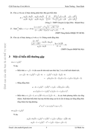 ¿nh cao cõa vi»c håc l  câ thº TÜ HÅC 
CLB Toán håc COOLMATH Xuân Tr÷íng - Nam ành 
26. Cho a;b là các sè thüc d÷ìng phân bi»t. Rút gån biºu thùc 
A = 
a 
p 
b 
p 
ab 
a 
p 
bb 
p 
a 
 
a 
p 
a+b 
p 
b 
a 
p 
b+b 
p 
a 
 
 r 
a 
b 
 
r 
b 
a 
! p 
a+ 
p 
b 
p 
a 
p 
b 
 
p 
a 
p 
b 
p 
a+ 
p 
b 
! 
: 
(Vòng 2 - THPT Chuyên Lê Quý ôn - Khánh Hòa) 
27. Tính 
x 
y 
bi¸t x  1;y  0 và 
q 
(1 
(x+y)(x3y3) 
p 
4x1)2 
(1 
p 
4x1)(x2y2+xy3+y4) 
= 6. 
a (THPT Nang Khi¸u HQG TP. HCM) 
28. Cho các sè thüc d÷ìng a;b vîi a6= b. Chùng minh ¯ng thùc 
(ab)3 
( 
p 
a 
p 
b)3 
b 
p 
b+2a 
p 
a 
a 
p 
b 
p 
ab 
+ 
3a+3 
p 
ab 
ba 
= 0: 
(THPT Chuyên HSP Hà Nëi) 
3 Mët sè bi¸n êi th÷íng g°p 
p 
a)2 
 a = ( 
Ví dö: 
– Biºu thùc a+ 
p 
a6 c¦n xem ó nh÷ mët tam thùc bªc 2 và có thº tách thành tích. 
a+ 
p 
a6 = ( 
p 
a)2+ 
p 
a6 = ( 
p 
a)2+3 
p 
a2 
p 
a6 
= 
p 
a( 
p 
a+3)2( 
p 
a+3) = ( 
p 
a+3)( 
p 
a2) 
– H¬ng ¯ng thùc: 
p 
a)2( 
ab = ( 
p 
b)2 = ( 
p 
a 
p 
b)( 
p 
a+ 
p 
b); 
a2 
p 
a+1 = ( 
p 
a)22 
p 
a+1 = ( 
p 
a1)2: 
– Biºu thùc a 
p 
a+1, a 
p 
ab+b, a2 
p 
a+4, ... là các bình ph÷ìng thi¸u cõa têng 
(hi»u). Xu§t hi»n biºu thùc lo¤i này thì kh£ nang cao là s³ c¦n sû döng các h¬ng ¯ng thùc 
têng (hi»u) hai lªp ph÷ìng. 
x3y3 = (xy)(x2xy+y2): 
p 
a = ( 
 a 
p 
a)3 
Ví dö: 
a 
p 
a+b 
p 
b = ( 
p 
b)3 = ( 
p 
a)3+( 
p 
a+ 
p 
b)(a 
p 
ab+b) 
a 
p 
a1 = ( 
p 
a)313 = ( 
p 
a1)(a+ 
p 
a+1) 
Email: alm.maths@gmail.com 5 Lê Minh An 
 