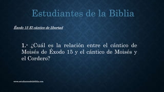 www.estudiantesdelabiblia.com
Éxodo 15 El cántico de libertad
1.- ¿Cuál es la relación entre el cántico de
Moisés de Éxodo 15 y el cántico de Moisés y
el Cordero?
 