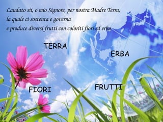 Laudato sii, o mio Signore, per nostra Madre Terra,
la quale ci sostenta e governa
e produce diversi frutti con coloriti fiori ed erba
ERBA
FIORI
TERRA
FRUTTI
 