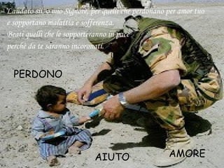 Laudato sii, o mio Signore, per quelli che perdonano per amor tuo
e sopportano malattia e sofferenza.
Beati quelli che le sopporteranno in pace
perchè da te saranno incoronati.
PERDONO
AIUTO AMORE
 