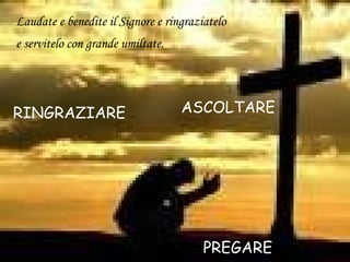 Laudate e benedite il Signore e ringraziatelo
e servitelo con grande umiltate.
PREGARE
RINGRAZIARE ASCOLTARE
 