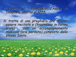 Il Cantico di Francesco d’Assisi fuIl Cantico di Francesco d’Assisi fu
composto intorno al 1255.composto intorno al 1255.
Si tratta di una preghiera che dovevaSi tratta di una preghiera che doveva
essere recitata e (trasmessa in formaessere recitata e (trasmessa in forma
orale) , con un accompagnamentoorale) , con un accompagnamento
musicale (ora perduto) composto dallomusicale (ora perduto) composto dallo
stesso Santo.stesso Santo.
 