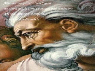 Altissimo, onnipotente, buon Signore
tue sono le lodi, la gloria e l'onore ed ogni benedizione.
A te solo, Altissimo, si confanno,
e nessun uomo è degno di te.
 