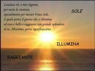 Laudato sii, o mio Signore,
per tutte le creature,
specialmente per messer Frate Sole,
il quale porta il giorno che ci illumina
ed esso è bello e raggiante con grande splendore:
di te, Altissimo, porta significazione.
SOLE
ILLUMINA
RAGGIANTE
 