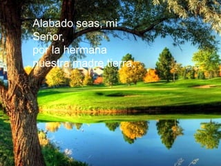 Alabado seas, mi
Señor,
por la hermana
nuestra madre tierra,
Alabado seas, mi
Señor,
por la hermana
nuestra madre tierra,