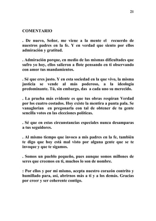 21
COMENTARIO
. De nuevo, Señor, me viene a la mente el recuerdo de
nuestros padres en la fe. Y en verdad que siento por ellos
admiración y gratitud.
. Admiración porque, en medio de las mismas dificultades que
sufro yo hoy, ellos salieron a flote pensando en ti observando
con amor tus mandamientos.
. Sé que eres justo. Y en esta sociedad en la que vivo, la misma
justicia se vende al más poderoso, a la ideología
predominante. Tú, sin embargo, das a cada uno su merecido.
. La prueba más evidente es que tus obras respiran Verdad
por los cuatro costados. Hoy existe la mentira a punta pala. Se
vanaglorian en pregonarla con tal de obtener de tu gente
sencilla votos en las elecciones políticas.
. Sé que en estas circunstancias especiales nunca desamparas
a tus seguidores.
. Al mismo tiempo que invoco a mis padres en la fe, también
te digo que hoy está mal visto por alguna gente que se te
invoque y que te sigamos.
. Somos un pueblo pequeño, pues aunque somos millones de
seres que creemos en ti, muchos lo son de nombre.
: Por ellos y por mí mismo, acepta nuestro corazón contrito y
humillado para, así, abrirnos más a ti y a los demás. Gracias
por creer y ser coherente contigo.
 