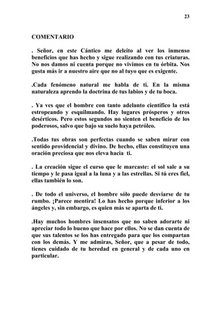 23
COMENTARIO
. Señor, en este Cántico me deleito al ver los inmenso
beneficios que has hecho y sigue realizando con tus criaturas.
No nos damos ni cuenta porque no vivimos en tu órbita. Nos
gusta más ir a nuestro aire que no al tuyo que es exigente.
.Cada fenómeno natural me habla de ti. En la misma
naturaleza aprendo la doctrina de tus labios y de tu boca.
. Ya ves que el hombre con tanto adelanto científico la está
estropeando y esquilmando. Hay lugares prósperos y otros
desérticos. Pero estos segundos no sienten el beneficio de los
poderosos, salvo que bajo su suelo haya petróleo.
.Todas tus obras son perfectas cuando se saben mirar con
sentido providencial y divino. De hecho, ellas constituyen una
oración preciosa que nos eleva hacia ti.
. La creación sigue el curso que le marcaste: el sol sale a su
tiempo y le pasa igual a la luna y a las estrellas. Si tú eres fiel,
ellas también lo son.
. De todo el universo, el hombre sólo puede desviarse de tu
rumbo. ¡Parece mentira! Lo has hecho porque inferior a los
ángeles y, sin embargo, es quien más se aparta de ti.
.Hay muchos hombres insensatos que no saben adorarte ni
apreciar todo lo bueno que hace por ellos. No se dan cuenta de
que sus talentos se los has entregado para que los compartan
con los demás. Y me admiras, Señor, que a pesar de todo,
tienes cuidado de tu heredad en general y de cada uno en
particular.
 