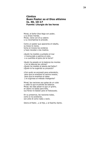 24
Cántico
Buen Pastor es el Dios altísimo
Is. 40, 10-17
Fuente: Liturgia de las horas
Mirad, el Señor Dios llega con poder,
y su brazo manda.
Mirad, viene con él su salario
y su recompensa lo precede.
Como un pastor que apacienta el rebaño,
su brazo lo reúne,
toma en brazos los corderos
y hace recostar a las madres.
¿Quién ha medido a puñados el mar
o mensurado a palmos el cielo,
o a cuartillos el polvo de la tierra?
¡Quién ha pesado en la balanza los montes
y en la báscula las colinas?
¿Quién ha medido el aliento del Señor?
¿Quién le ha sugerido su proyecto?
¿Con quién se aconsejó para entenderlo,
para que le enseñara el camino exacto,
para que le enseñara el saber
y le sugiriese el método inteligente?
Mirad, las naciones son gotas de un cubo
y valen lo que el polvillo de balanza.
Mirad, las islas pesan lo que un grano,
el Líbano no basta para leña,
sus fieras no bastan para el holocausto.
En su presencia, las naciones todas,
como si no existieran,
son ante él como nada y vacío.
Gloria al Padre , y al Hijo, y al Espíritu Santo.
 