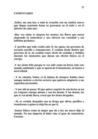 27
COMENTARIO
.Señor, me uno hoy a toda la creación con un cántico nuevo
que llegue sonriente hasta tu presencia en el cielo y en el
interior de cada uno.
.Hoy veo cómo se alegran los montes, las flores que nacen
alegrando la naturaleza y nos ofrecen sus variedad y sus
infinitos perfumes.
.Y percibo que todo exulta ante ti: las aguas, las personas de
corazón sencillo y transparente. Y exultan desde dentro que
proviene de ti, no exaltan como efecto de comidas y bebidas
durante los momentos que duran sus efectos físicos en el
cuerpo.
.Y me siento feliz porque te veo salir como un héroe ante este
mundo cambiante y que se aparta de ti lentamente, al menos a
nivel oficial.
. Y tu valentía, Señor, es la misma de siempre: hablas claro
aunque moleste a ciertos sectores que quieren adaptarte a sus
caprichos personales.
. Y por ahí no pasas. El que quiere seguirte lo conviertes en un
ser exigente consigo mismo y con los demás. Y los demás, los
que te ven desde fuera, creen que los tienes drogados.
. Sí, es verdad, drogados con tu droga que alivia, purifica y
transforma a quien se deja llevar por ti.
.Somos felices como la mujer que da a luz un nuevo hijo al
mundo. No nos importa el dolor sino el gozo de anunciarte.
Gracias.
 