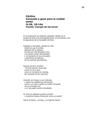 34
Cántico
Consuelo y gozo para la cuidad
santa
Is 66, 10-14a
Fuente: Liturgia de las horas
En la esperanza ya estamos salvados. Desde ya el
pueblo de Dios vive anticipadamente, de los bienes y de
la esperanza de la Jerusalén de Dios.
Festejad a Jerusalén, gozad con ella,
todos los que la amáis,
alegraos de su alegría,
los que por ella llevasteis luto;
a su pecho seréis alimentados
y os saciaréis de sus consuelos
y apuraréis las delicias
de sus pechos abundantes.
Porque así dice el Señor:
"Yo haré derivar hacia ella
como un río la paz,
como un torrente en crecida,
las riquezas de las naciones.
Llevarán en brazos a sus criaturas
y sobre las rodillas las acariciarán;
como a un niño a quién su madre consuela,
así os consolaré yo
y en Jerusalén seréis consolados.
Al verlo se alegrará vuestro corazón
y vuestros huesos florecerán como un prado".
Gloria al Padre, y al Hijo, y al Espíritu Santo.
 