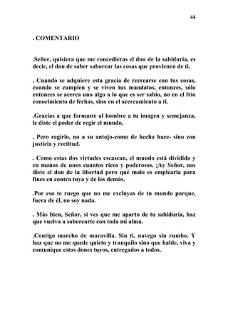 44
. COMENTARIO
.Señor, quisiera que me concedieras el don de la sabiduría, es
decir, el don de saber saborear las cosas que provienen de ti.
. Cuando se adquiere esta gracia de recrearse con tus cosas,
cuando se cumplen y se viven tus mandatos, entonces, sólo
entonces se acerca uno algo a lo que es ser sabio, no en el frío
conocimiento de fechas, sino en el acercamiento a ti.
.Gracias a que formaste al hombre a tu imagen y semejanza,
le diste el poder de regir el mundo,
. Pero regirlo, no a su antojo-como de hecho hace- sino con
justicia y rectitud.
. Como estas dos virtudes escasean, el mundo está dividido y
en manos de unos cuantos ricos y poderosos. ¡Ay Señor, nos
diste el don de la libertad pero qué malo es emplearla para
fines en contra tuya y de los demás.
.Por eso te ruego que no me excluyas de tu mundo porque,
fuera de él, no soy nada.
. Más bien, Señor, si ves que me aparto de tu sabiduría, haz
que vuelva a saborearte con toda mi alma.
.Contigo marcho de maravilla. Sin ti, navego sin rumbo. Y
haz que no me quede quieto y tranquilo sino que hable, viva y
comunique estos dones tuyos, entregados a todos.
 