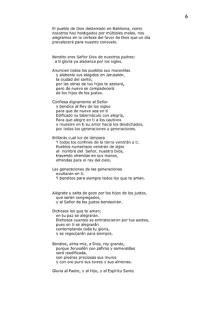 6
El pueblo de Dios desterrado en Babilonia, como
nosotros hoy hostigados por múltiples males, nos
alegramos en la certeza del favor de Dios que un día
prevalecerá para nuestro consuelo.
Bendito eres Señor Dios de nuestros padres:
a ti gloria ya alabanza por los siglos.
Anuncien todos los pueblos sus maravillas
y alábenle sus elegidos en Jerusalén,
la ciudad del santo;
por las obras de tus hijos te azotará,
pero de nuevo se compadecerá
de los hijos de los justos.
Confiesa dignamente al Señor
y bendice al Rey de los siglos
para que de nuevo sea en ti
Edificado su tabernáculo con alegría,
Para que alegre en ti a los cautivos
y muestre en ti su amor hacia los desdichados,
por todas los generaciones y generaciones.
Brillarás cual luz de lámpara
Y todos los confines de la tierra vendrán a ti.
Pueblos numerosos vendrán de lejos
al nombre del Señor, nuestro Dios,
trayendo ofrendas en sus manos,
ofrendas para el rey del cielo.
Las generaciones de las generaciones
exultarán en ti.
Y benditos para siempre todos los que te aman.
Alégrate y salta de gozo por los hijos de los justos,
que serán congregados,
y al Señor de los justos bendecirán.
Dichosos los que te aman;
en tu paz se alegrarán.
Dichosos cuantos se entristecieron por tus azotes,
pues en ti se alegrarán
contemplando toda tu gloria,
y se regocijarán para siempre.
Bendice, alma mía, a Dios, rey grande,
porque Jerusalén con zafiros y esmeraldas
será reedificada,
con piedras preciosas sus muros
y con oro puro sus torres y sus almenas.
Gloria al Padre, y al Hijo, y al Espíritu Santo
 