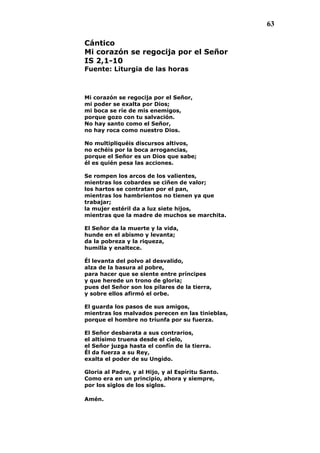 63
Cántico
Mi corazón se regocija por el Señor
IS 2,1-10
Fuente: Liturgia de las horas
Mi corazón se regocija por el Señor,
mi poder se exalta por Dios;
mi boca se ríe de mis enemigos,
porque gozo con tu salvación.
No hay santo como el Señor,
no hay roca como nuestro Dios.
No multipliquéis discursos altivos,
no echéis por la boca arrogancias,
porque el Señor es un Dios que sabe;
él es quién pesa las acciones.
Se rompen los arcos de los valientes,
mientras los cobardes se ciñen de valor;
los hartos se contratan por el pan,
mientras los hambrientos no tienen ya que
trabajar;
la mujer estéril da a luz siete hijos,
mientras que la madre de muchos se marchita.
El Señor da la muerte y la vida,
hunde en el abismo y levanta;
da la pobreza y la riqueza,
humilla y enaltece.
Él levanta del polvo al desvalido,
alza de la basura al pobre,
para hacer que se siente entre príncipes
y que herede un trono de gloria;
pues del Señor son los pilares de la tierra,
y sobre ellos afirmó el orbe.
El guarda los pasos de sus amigos,
mientras los malvados perecen en las tinieblas,
porque el hombre no triunfa por su fuerza.
El Señor desbarata a sus contrarios,
el altísimo truena desde el cielo,
el Señor juzga hasta el confín de la tierra.
Él da fuerza a su Rey,
exalta el poder de su Ungido.
Gloria al Padre, y al Hijo, y al Espíritu Santo.
Como era en un principio, ahora y siempre,
por los siglos de los siglos.
Amén.
 