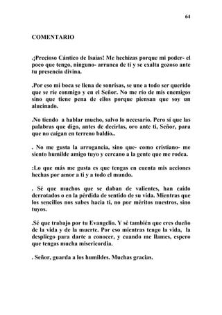 64
COMENTARIO
.¡Precioso Cántico de Isaías! Me hechizas porque mi poder- el
poco que tengo, ninguno- arranca de ti y se exalta gozoso ante
tu presencia divina.
.Por eso mi boca se llena de sonrisas, se une a todo ser querido
que se ríe conmigo y en el Señor. No me río de mis enemigos
sino que tiene pena de ellos porque piensan que soy un
alucinado.
.No tiendo a hablar mucho, salvo lo necesario. Pero sí que las
palabras que digo, antes de decirlas, oro ante ti, Señor, para
que no caigan en terreno baldío..
. No me gusta la arrogancia, sino que- como cristiano- me
siento humilde amigo tuyo y cercano a la gente que me rodea.
:Lo que más me gusta es que tengas en cuenta mis acciones
hechas por amor a ti y a todo el mundo.
. Sé que muchos que se daban de valientes, han caído
derrotados o en la pérdida de sentido de su vida. Mientras que
los sencillos nos subes hacia ti, no por méritos nuestros, sino
tuyos.
.Sé que trabajo por tu Evangelio. Y sé también que eres dueño
de la vida y de la muerte. Por eso mientras tengo la vida, la
despliego para darte a conocer, y cuando me llames, espero
que tengas mucha misericordia.
. Señor, guarda a los humildes. Muchas gracias.
 