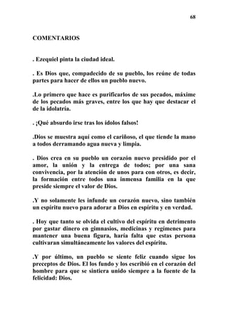 68
COMENTARIOS
. Ezequiel pinta la ciudad ideal.
. Es Dios que, compadecido de su pueblo, los reúne de todas
partes para hacer de ellos un pueblo nuevo.
.Lo primero que hace es purificarlos de sus pecados, máxime
de los pecados más graves, entre los que hay que destacar el
de la idolatría.
. ¡Qué absurdo irse tras los ídolos falsos!
.Dios se muestra aquí como el cariñoso, el que tiende la mano
a todos derramando agua nueva y limpia.
. Dios crea en su pueblo un corazón nuevo presidido por el
amor, la unión y la entrega de todos; por una sana
convivencia, por la atención de unos para con otros, es decir,
la formación entre todos una inmensa familia en la que
preside siempre el valor de Dios.
.Y no solamente les infunde un corazón nuevo, sino también
un espíritu nuevo para adorar a Dios en espíritu y en verdad.
. Hoy que tanto se olvida el cultivo del espíritu en detrimento
por gastar dinero en gimnasios, medicinas y regímenes para
mantener una buena figura, haría falta que estas persona
cultivaran simultáneamente los valores del espíritu.
.Y por último, un pueblo se siente feliz cuando sigue los
preceptos de Dios. El los fundo y los escribió en el corazón del
hombre para que se sintiera unido siempre a la fuente de la
felicidad: Dios.
 