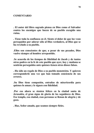 70
COMENTARIO
. El autor del libro sagrado piensa en Dios como el Salvador
contra los enemigos que hacen de su pueblo escogido una
ruina.
. Tiene toda la confianza en él. Siente el dolor de que loe vean
perseguidos por adorar sólo al Dios verdadero, al Dios que se
ha revelado a su pueblo.
.Ellos son conscientes de que, a pesar de sus pecados, Dios
vuelve siempre al hombre arrepentido.
.Se acuerda de los tiempos de fidelidad de Jacob y de tantos
otros padres en la fe de este pueblo que ayer, hoy y mañana se
sentirán perseguidos ante quienes tienen otros dioses falsos.
. Ha sido un regalo de Dios a su pueblo monoteísta. Y quieren
corresponderle una vez que han tomado conciencia de sus
errores.
.Su Dios tiene compasión, entrañas de misericordia para
quienes lo aman y le siguen con fidelidad.
.Por eso ahora se sienten felices en la ciudad santa de
Jerusalén, el gran signo de gloria de los seguidores de Dios.
Ese templo, esa ciudad, esas personas se llenan de alegría y de
gozo.
. Haz, Señor amado, que seamos siempre fieles.
 
