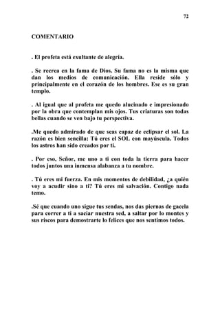 72
COMENTARIO
. El profeta está exultante de alegría.
. Se recrea en la fama de Dios. Su fama no es la misma que
dan los medios de comunicación. Ella reside sólo y
principalmente en el corazón de los hombres. Ese es su gran
templo.
. Al igual que al profeta me quedo alucinado e impresionado
por la obra que contemplan mis ojos. Tus criaturas son todas
bellas cuando se ven bajo tu perspectiva.
.Me quedo admirado de que seas capaz de eclipsar el sol. La
razón es bien sencilla: Tú eres el SOL con mayúscula. Todos
los astros han sido creados por ti.
. Por eso, Señor, me uno a ti con toda la tierra para hacer
todos juntos una inmensa alabanza a tu nombre.
. Tú eres mi fuerza. En mis momentos de debilidad, ¿a quién
voy a acudir sino a ti? Tú eres mi salvación. Contigo nada
temo.
.Sé que cuando uno sigue tus sendas, nos das piernas de gacela
para correr a ti a saciar nuestra sed, a saltar por lo montes y
sus riscos para demostrarte lo felices que nos sentimos todos.
 
