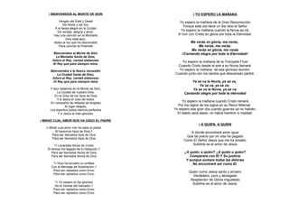 ) BIENVENIDOS AL MONTE DE SION                       ) YO ESPERO LA MAÑANA
            Vengan del Este y Oeste             Yo espero la mañana de la Gran Resurrección
               Del Norte y del Sur,               Porque este día tiene un Así dice el Señor
         A la fiesta alegre en la Ciudad
          De verdad, alegría y amor.
                                                 Yo espero la mañana cuando la Novia se irá,
        Hay una canción en la Montaña          A vivir con Cristo en gloria por toda la Eternidad.
                  Dios está aquí,
        Alaba al rey que ha descendido                Me verás en gloria, me verás,
            Para coronar la Pirámide                       Me verás, me verás.
                                                       Me verás en gloria, me verás
        Bienvenidos al Monte de Sión             //Cantando alegre por toda la Eternidad//
         La Montaña Santa de Dios,
       Adora al Rey, cantad alabanzas           Yo espero la mañana de la Trompeta Final
       Al Rey que para siempre reina.
                                              Cuando Cristo desde el aire a su Novia llamará.
      Bienvenidos a la Nueva Jerusalén         Yo espero la mañana de esa gloriosa reunión
           La Ciudad Santa de Dios,          Cuando junto con los santos que descansan partiré.
       Adora al Rey, cantad alabanzas
        Al Rey que para siempre reina                  Ya se va la Novia, ya se va,
                                                            Ya se va, ya se va,
     Y aquí estamos en el Monte de Sión,                Ya se va la Novia, ya se va,
         La Ciudad de nuestro Dios,                Cantando alegre por toda la eternidad
        En la Grey de los hijos de Dios,
         Y a Jesús el Juez de todos,
     En compañía de millares de ángeles
                                                  Yo espero la mañana cuando Cristo reinará
                Al lugar elegido,              Por los siglos de los siglos en su Reino Milenial
     Los espíritus justos hechos perfectos   Yo espero ese gran día cuando guerras ya no habrán,
          Y a Jesús el más glorioso.           El diablo será atado, no habrá hambre ni maldad.

) MIRAD CUAL AMOR NOS HA DADO EL PADRE
                                                             ) A QUIEN, A QUIEN
   // Mirad cual amor nos ha dado el padre
          Al hacernos hijos de Dios //                A donde encontraré amor igual
        Para ser llamados hijos de Dios             Que tal precio por mi vida ha pagado
        Para ser llamados hijos de Dios
                                                   Como El Señor Jesús que me ha amado;
          *// Levántate Novia de Cristo                Sublime es el amor de Jesús
    El tiempo ha llegado de tu Adopción //
       Para ser llamados Novia de Dios             ¿A quién, a quien? ¿A quién a quien?
       Para ser llamados Novia de Dios                Compararé con El Y Su justicia
                                                    Y aunque sumare todas las delicias
       *// Dios ha enviado un profeta                   No encontraré ser como El.
      Con el Mensaje de Aclamación //
       Para ser raptados como Enoc                    Quien como Jesús santo y sincero
       Para ser raptados como Enoc
                                                        Verdadero, puro y abnegado
                                                       Resplandor de Gloria inigualado
         *// Yo espero el día glorioso                  Sublime es el amor de Jesús.
         De la Venida del Salvador //
        Para ser raptados como Enoc
        Para ser raptados como Enoc
 