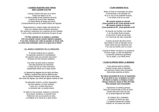 ) CUANDO NUESTRA VIDA TENGA                                   ) CUAN GRANDE ES EL
                QUE LLEGAR A SU FIN
                                                                 Señor mi Dios al contemplar los cielos,
         Cuando nuestra vida aquí en la tierra                      El firmamento y las estrellas mil,
                Tenga que llegar a su fin,                        Al oír tu voz en los potentes truenos,
      La última batalla juntos podamos terminar.                      Y ver brillar al sol en su cenit
           Cuándo los humos sean disipados
         Y la Santa Biblia se tenga que cerrar,                     Mi corazón entona la canción
   Comprenderemos que es nuestro tiempo de regresar.           ¡Cuan grande es El! ¡Cuan grande es El!
                                                                    Mi corazón entona la canción
       Regresaremos a nuestro hogar más allá del Sol,          ¡Cuan grande es El! ¡Cuan grande es El!
         Será una mañana eterna brillante amanecer,
  Allí veremos a veteranos con cicatrices de duro batallar,         Al recorrer los montes y los valles
   Y junto a ellos cantaremos lloraremos de gozo sin par.             Y ver las bellas flores al pasar,
                                                                     Al escuchar el canto de las aves
      // El Rey saliendo en su belleza y santidad,                  Y el murmurar del claro manantial
   Con sus propias manos nuestra lágrima enjugará,
 Y nos dirá: Amado mío, todo ha pasado no llores más                Cuando recuerdo del amor divino
La mesa está extendida, entra en el gozo de tu Señor.             Que desde el cielo al Salvador envío,
                                                                   Aquel Jesús que por salvarme vino
                                                                   Y en una cruz sufrió y por mi murió
      ) EL ANHELO ARDIENTE DE LA CREACIÓN
                                                                Cuando el Señor me llame a su presencia
            El anhelo ardiente de la creación                     Al dulce hogar, al cielo de esplendor,
         Es aguardar paciente la manifestación                      Le adoraré cantando la grandeza
        De aquellos hijos que siempre estuvieron,                    De su poder, y su infinito Amor.
          Atributos de Dios siempre existieron

          Con dolor de parto esta la creación,                  ) CUAN GLORIOSA SERA LA MAÑANA
            Ella esta gimiendo por liberación
           Y todos los que en Cristo durmieron                       Cuan gloriosa será la mañana
          Despertados serán de un largo sueño.                     Cuando venga Jesús el Salvador,
                                                                  Las naciones unidas como hermanas
      La libertad ha llegado de los hijos de Dios,                   Bienvenida daremos al Señor.
       Hades y muerte hoy será tu destrucción,
     De su Gloria Postrera toda la tierra será llena,         No habrá necesidad de la luz el resplandor,
Así como las aguas, así como las aguas cubren la mar.          Ni el sol dará su luz, ni tampoco su calor.
                                                                Allí llanto no habrá, ni tristeza ni dolor,
        De eternidad vinieron y a Dios regresarán,              Porque entonces Jesús el Rey del Cielo
           De Dios salieron y a Dios volverán,                       Para siempre será Consolador.
             Tuyos son y ocultos estuvieron,
            La simiente real, un pueblo eterno                       Esperamos la mañana gloriosa
                                                                 Para dar la bienvenida al Dios de amor,
      En ellos no hay principio, tampoco un terminar,                Donde todo será color de rosa
         No tuvieron comienzo, no tendrán final,                    En la santa fragancia del Señor.
          Perfección solo se encuentra en ellos,
        La Palabra en su boca es un gran trueno                       El cristiano fiel y verdadero,
                                                                     Y también el obrero de valor,
                                                                    Y la Iglesia Esposa del Cordero
                                                                    Estarán en los brazos del Señor.
 