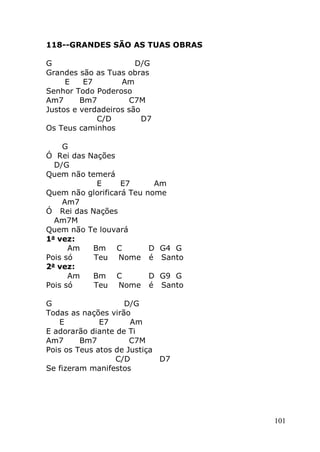 101
118--GRANDES SÃO AS TUAS OBRAS
G D/G
Grandes são as Tuas obras
E E7 Am
Senhor Todo Poderoso
Am7 Bm7 C7M
Justos e verdadeiros são
C/D D7
Os Teus caminhos
G
Ó Rei das Nações
D/G
Quem não temerá
E E7 Am
Quem não glorificará Teu nome
Am7
Ó Rei das Nações
Am7M
Quem não Te louvará
1a
vez:
Am Bm C D G4 G
Pois só Teu Nome é Santo
2a
vez:
Am Bm C D G9 G
Pois só Teu Nome é Santo
G D/G
Todas as nações virão
E E7 Am
E adorarão diante de Ti
Am7 Bm7 C7M
Pois os Teus atos de Justiça
C/D D7
Se fizeram manifestos
 
