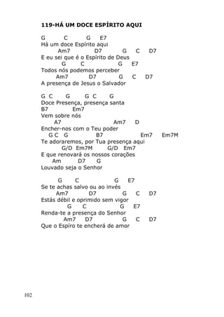 102
119-HÁ UM DOCE ESPÍRITO AQUI
G C G E7
Há um doce Espírito aqui
Am7 D7 G C D7
E eu sei que é o Espírito de Deus
G C G E7
Todos nós podemos perceber
Am7 D7 G C D7
A presença de Jesus o Salvador
G C G G C G
Doce Presença, presença santa
B7 Em7
Vem sobre nós
A7 Am7 D
Encher-nos com o Teu poder
G C G B7 Em7 Em7M
Te adoraremos, por Tua presença aqui
G/D Em7M G/D Em7
E que renovará os nossos corações
Am D7 G
Louvado seja o Senhor
G C G E7
Se te achas salvo ou ao invés
Am7 D7 G C D7
Estás débil e oprimido sem vigor
G C G E7
Renda-te a presença do Senhor
Am7 D7 G C D7
Que o Espíro te encherá de amor
 