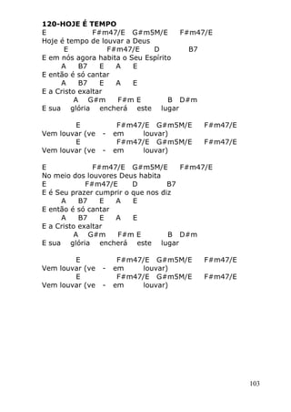 103
120-HOJE É TEMPO
E F#m47/E G#m5M/E F#m47/E
Hoje é tempo de louvar a Deus
E F#m47/E D B7
E em nós agora habita o Seu Espírito
A B7 E A E
E então é só cantar
A B7 E A E
E a Cristo exaltar
A G#m F#m E B D#m
E sua glória encherá este lugar
E F#m47/E G#m5M/E F#m47/E
Vem louvar (ve - em louvar)
E F#m47/E G#m5M/E F#m47/E
Vem louvar (ve - em louvar)
E F#m47/E G#m5M/E F#m47/E
No meio dos louvores Deus habita
E F#m47/E D B7
E é Seu prazer cumprir o que nos diz
A B7 E A E
E então é só cantar
A B7 E A E
E a Cristo exaltar
A G#m F#m E B D#m
E sua glória encherá este lugar
E F#m47/E G#m5M/E F#m47/E
Vem louvar (ve - em louvar)
E F#m47/E G#m5M/E F#m47/E
Vem louvar (ve - em louvar)
 