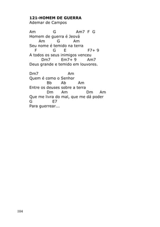 104
121-HOMEM DE GUERRA
Ademar de Campos
Am G Am7 F G
Homem de guerra é Jeová
Am G Am
Seu nome é temido na terra
F G E F7+ 9
A todos os seus inimigos venceu
Dm7 Em7+ 9 Am7
Deus grande e temido em louvores.
Dm7 Am
Quem é como o Senhor
Bb Ab Am
Entre os deuses sobre a terra
Dm Am Dm Am
Que me livra do mal, que me dá poder
G E7
Para guerrear...
 