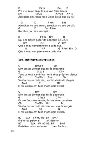 108
D F#m Bm D
Pra me livrar daquilo que me fazia infeliz
Em Em/D A7/C# A7 D
Acreditar em Jesus foi a única coisa que eu fiz.
G D F#m Bm
Acreditar no seu amor, acreditar no seu perdão
G D Em F#m
Receber por fé a salvação.
D F#m Bm D
Daí em diante gozar da amizade de Deus
Em A7 D Bm
Que é meu companheiro a cada dia.
G A7 G F#m Em D
Que é meu companheiro a cada dia.
126-INFINITAMENTE MAIS
G Bm/F# Em
Sim eu sei Senhor que tu és soberano
G G b13 C7+
Tens os teus caminhos, tens teus próprios planos
C9 Cm/Eb Bm Bb
Venho pois a cada dia , venho cheio de alegria
Am7 C D7
E me coloco em tuas mãos pois és fiel
G Bm Em
Sim eu sei Senhor que tu és poderoso
G G b13 C7+
És um Deus tremendo, Pai de amor bondoso
C9 Cm/Eb Bm Bb
Venho pois a cada dia venho cheio de alegria
Am7 D7 G
E me coloco em tuas mãos pois és fiel.
B7 B/A F#m7 b5 B7 Em7
Fiel é tua palavra oh Senhor
B7 B/A F#m7 b5 B7 Em7
Perfeitos teus caminhos meu Senhor
 