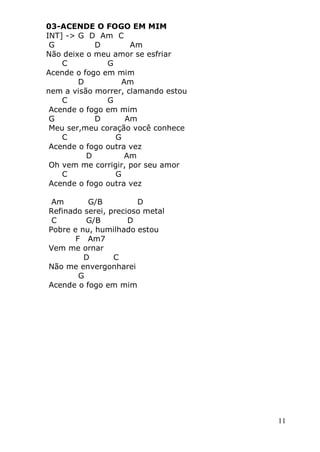 11
03-ACENDE O FOGO EM MIM
INT] -> G D Am C
G D Am
Não deixe o meu amor se esfriar
C G
Acende o fogo em mim
D Am
nem a visão morrer, clamando estou
C G
Acende o fogo em mim
G D Am
Meu ser,meu coração você conhece
C G
Acende o fogo outra vez
D Am
Oh vem me corrigir, por seu amor
C G
Acende o fogo outra vez
Am G/B D
Refinado serei, precioso metal
C G/B D
Pobre e nu, humilhado estou
F Am7
Vem me ornar
D C
Não me envergonharei
G
Acende o fogo em mim
 