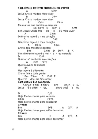 110
128-JESUS CRISTO MUDOU MEU VIVER
A C#m
Jesus Cristo mudou meu viver
D D#º
Jesus Cristo mudou meu viver
A C#m F#m
Ele é a luz que ilumina o meu ser
Bm C#m D D#º E A7M
Sim Jesus Cristo mu - do - o - ou meu viver
A C#m
Diferente hoje é o meu coração
D D#º
Diferente hoje é o meu coração
A C#m F#m
Cristo deu-me paz e perdão
Bm C#m D D#º E A
Sim diferente hoje é o me - e - eu coração
D D#º
O amor só conhecia em canções
A C#º F#m
Que falavam de ilusões
B4
Mas agora é diferente
Cristo fala a toda gente
Bm C#m D D#º E
Que Ele deu-me Seu amor
129-JESUS É A ALIANÇA
A E/G# F#m F#m/E Bm Bm/A E E7
Jesus é a alian - ça, entre você e eu
D D/E
Hoje Ele te chama para renovar
C#m F#m
Hoje Ele te chama para restaurar
1a
vez:
Bm D/E A G/A A
Hoje Ele te chama para n’Ele derramar
2a
vez:
Bm E A F/D A
Hoje Ele te chama para d’Ele derramar
 