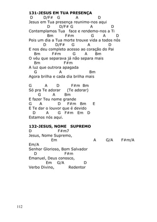 112
131-JESUS EM TUA PRESENÇA
D D/F# G A D
Jesus em Tua presença reunimo-nos aqui
D D/F# G A D
Contemplamos Tua face e rendemo-nos a Ti
Bm F#m G A D
Pois um dia a Tua morte trouxe vida a todos nós
D D/F# G A D
E nos deu completo acesso ao coração do Pai
Bm F#m G A Bm
O véu que separava já não separa mais
Bm F#m
A luz que outrora apagada
G A Bm
Agora brilha e cada dia brilha mais
G A D F#m Bm
Só pra Te adorar (Te adorar)
G A Bm
E fazer Teu nome grande
G A D F#m Bm E
E Te dar o louvor que é devido
D A G F#m Em D
Estamos nós aqui.
132-JESUS, NOME SUPREMO
D F#m7
Jesus, Nome Supremo,
Em A G/A F#m/A
Em/A
Senhor Glorioso, Bom Salvador
D F#m
Emanuel, Deus conosco,
Em G/A D
Verbo Divino, Redentor
 