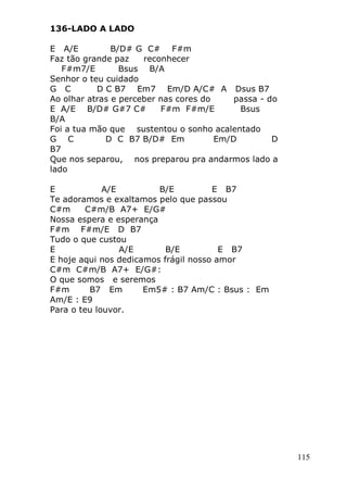 115
136-LADO A LADO
E A/E B/D# G C# F#m
Faz tão grande paz reconhecer
F#m7/E Bsus B/A
Senhor o teu cuidado
G C D C B7 Em7 Em/D A/C# A Dsus B7
Ao olhar atras e perceber nas cores do passa - do
E A/E B/D# G#7 C# F#m F#m/E Bsus
B/A
Foi a tua mão que sustentou o sonho acalentado
G C D C B7 B/D# Em Em/D D
B7
Que nos separou, nos preparou pra andarmos lado a
lado
E A/E B/E E B7
Te adoramos e exaltamos pelo que passou
C#m C#m/B A7+ E/G#
Nossa espera e esperança
F#m F#m/E D B7
Tudo o que custou
E A/E B/E E B7
E hoje aqui nos dedicamos frágil nosso amor
C#m C#m/B A7+ E/G#:
O que somos e seremos
F#m B7 Em Em5# : B7 Am/C : Bsus : Em
Am/E : E9
Para o teu louvor.
 