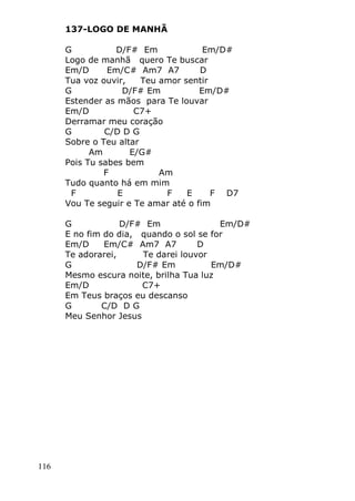 116
137-LOGO DE MANHÃ
G D/F# Em Em/D#
Logo de manhã quero Te buscar
Em/D Em/C# Am7 A7 D
Tua voz ouvir, Teu amor sentir
G D/F# Em Em/D#
Estender as mãos para Te louvar
Em/D C7+
Derramar meu coração
G C/D D G
Sobre o Teu altar
Am E/G#
Pois Tu sabes bem
F Am
Tudo quanto há em mim
F E F E F D7
Vou Te seguir e Te amar até o fim
G D/F# Em Em/D#
E no fim do dia, quando o sol se for
Em/D Em/C# Am7 A7 D
Te adorarei, Te darei louvor
G D/F# Em Em/D#
Mesmo escura noite, brilha Tua luz
Em/D C7+
Em Teus braços eu descanso
G C/D D G
Meu Senhor Jesus
 