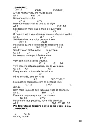 117
139-LOUCO
G7 13 C7/D C G/B Bb
A vida minha vida, era muito doida
A7 11 Eb7 D7
Baseado noite e dia
G7 13 C7/D
Baseado nessas coisas que eu te digo
A7 11 Eb7 D7
Sai dessa oh meu que é mais do que vazia
G7 C7
O homem vai e vem dessa procura e não se encontra
A7 11 Eb7 D7
Sai dessa lontra e volta pro que é seu
G7 13 C7/D
Pois Deus quando te fez não te criou pra isso
A7 11 Eb7 D7 G7 D7 9
Sai dessa oh bicho, onde se perdeu.
G7 13 C7 G7
Louco essa noite pedirão tua alma
E7 b9
Vem com calma sai do trauma,
A7 11 Eb D7
Tem alguém batendo palma, por te ver assim.
G7 13 C7 G7
É o que valeu a tua vida desvairada
C7
Pé na estrada, deu em nada
A7 Eb7 D7 G9 7
E a mochila carregada com os pecados teus.
G7 13 C7/D C
G/B Bb
Bem mais louco do que tudo que você já conheceu
A7 11 Eb7 D7
É o amor daquele que na cruz morreu
G7 13 C7/D
Perdoando teus pecados, nova vida ofereceu
A7 11 Eb7 D7 G9 D7
Pra tirar dessa loucura gente como você e eu.
140-LOUVAI
G F/G C
Louvai, louvai
 