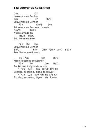 119
142-LOUVEMOS AO SENHOR
Gm C7
Louvemos ao Senhor
Gm C7 Bb/C
Louvemos ao Senhor
F7+ Am/E Dm
Adoremos no Seu santo monte
Dm/C Bb7+
Nosso amado Pai
Bb/B Bb/C
Seu nome é santo
F7+ Dm Gm
Louvemos ao Senhor
Bb/C F7+ Dm7 Gm7 Am7 Bb7+
Pois Seu nome é santo
F7+ Am Gm Bb/C
Magnifiquemos ao Senhor
F7+ Am Gm Bb/C
Ao Rei que é digno de louvor
F F7+ C/E Gm Gm/F C/E C7
Excelso, supremo, digno de louvor
F F7+ C/E Gm Am Bb G/B C7
Excelso, supremo, digno de louvor
 
