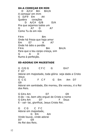 12
04-A COMEÇAR EM MIM
D A/C# Bm Bm/A
A começar em mim
G D/F# Em A4
Quebra corações
D A/C# G/B D/A
Pra que sejamos todos um
G A7 D A7
Como Tu és em nós
F#m Bm
Onde há frieza que haja amor
Em E7 A A7
Onde há ódio o perdão
F#m Bm Bm/A
Para que o teu corpo cresça, sim
G A D
Rumo à perfeição.
05-ADORAI EM MAJESTADE
G C/G G C F C G Em7
F D7
Adorai em majestade, toda glória seja dada a Cristo
Jesus
G C G F C F G Em Am D7
G9
Adorai em santidade, Ele morreu, Ele venceu, é o Rei
dos Reis.
G G#o Am D7 G9
A-do - rai, bem alto erguei de Cristo o nome
G G#o Am D7 F Dsus
E - xal- tai, glorificai, Jesus Cristo Rei.
G C G C F C
Adorai em majestade,
G Em Am
Vinde louvai, vinde adorai
D7 G9
Ao Rei dos Reis.
 