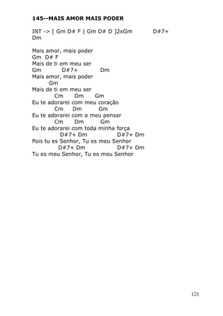 121
145--MAIS AMOR MAIS PODER
INT -> [ Gm D# F | Gm D# D ]2xGm D#7+
Dm
Mais amor, mais poder
Gm D# F
Mais de ti em meu ser
Gm D#7+ Dm
Mais amor, mais poder
Gm
Mais de ti em meu ser
Cm Dm Gm
Eu te adorarei com meu coração
Cm Dm Gm
Eu te adorarei com o meu pensar
Cm Dm Gm
Eu te adorarei com toda minha força
D#7+ Dm D#7+ Dm
Pois tu es Senhor, Tu es meu Senhor
D#7+ Dm D#7+ Dm
Tu es meu Senhor, Tu es meu Senhor
 