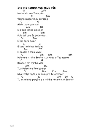 122
146-ME RENDO AOS TEUS PÉS
G D/F#
Me rendo aos Teus pés
C Bm
Venho rasgar meu coração
C G
Abrir tudo que sou
Am D7
E o que tenho em mim
Em Bm
Pois sei que és poderoso
Em Bm
E fiel para curar
C G
E sarar minhas feridas
Am D7
E mudar o meu viver
G Bm Em Bm
Habite em mim Senhor somente o Teu querer
C G
Renove em minha vida
Am D7
Tua Palavra e Teu querer
G Bm Em Bm
Não tenho nada em mim pra Te oferecer
C G Am D7 G
Tu és minha porção e a minha herança, ó Senhor
 