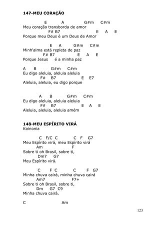 123
147-MEU CORAÇÃO
E A G#m C#m
Meu coração transborda de amor
F# B7 E A E
Porque meu Deus é um Deus de Amor
E A G#m C#m
Minh'alma está repleta de paz
F# B7 E A E
Porque Jesus é a minha paz
A B G#m C#m
Eu digo aleluia, aleluia aleluia
F# B7 E E7
Aleluia, aleluia, eu digo porque
A B G#m C#m
Eu digo aleluia, aleluia aleluia
F# B7 E A E
Aleluia, aleluia, aleluia amém
148-MEU ESPÍRITO VIRÁ
Koinonia
C F/C C C F G7
Meu Espírito virá, meu Espírito virá
Am F
Sobre ti oh Brasil, sobre ti,
Dm7 G7
Meu Espírito virá.
C F C C F G7
Minha chuva cairá, minha chuva cairá
Am7 F7+
Sobre ti oh Brasil, sobre ti,
Dm G7 C9
Minha chuva cairá.
C Am
 